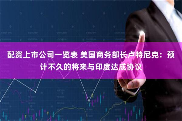 配资上市公司一览表 美国商务部长卢特尼克：预计不久的将来与印度达成协议