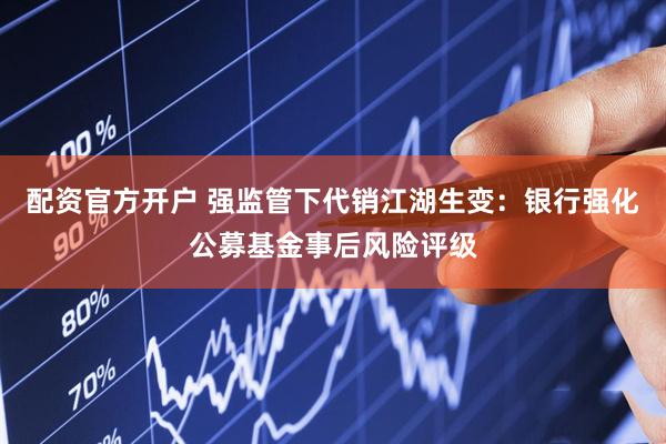 配资官方开户 强监管下代销江湖生变：银行强化公募基金事后风险评级