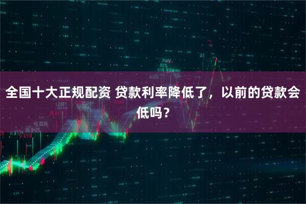 全国十大正规配资 贷款利率降低了，以前的贷款会低吗？