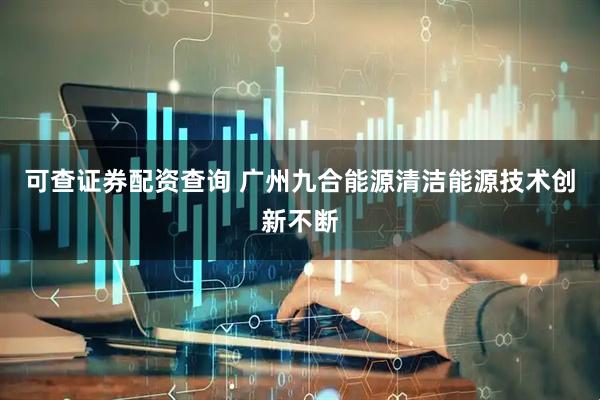 可查证券配资查询 广州九合能源清洁能源技术创新不断
