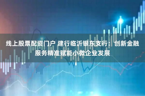 线上股票配资门户 建行临沂银东支行：创新金融服务精准赋能小微企业发展