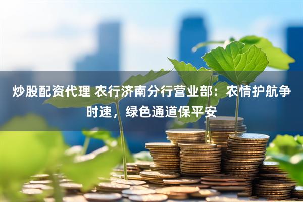 炒股配资代理 农行济南分行营业部：农情护航争时速，绿色通道保平安