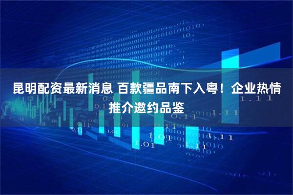 昆明配资最新消息 百款疆品南下入粤！企业热情推介邀约品鉴
