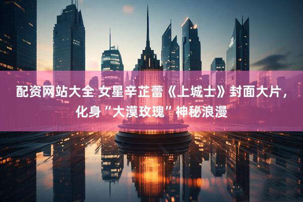配资网站大全 女星辛芷蕾《上城士》封面大片，化身“大漠玫瑰”神秘浪漫