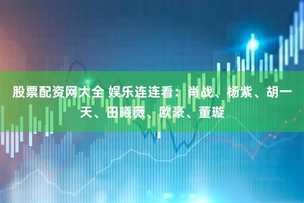 股票配资网大全 娱乐连连看：肖战、杨紫、胡一天、田曦薇、欧豪、董璇