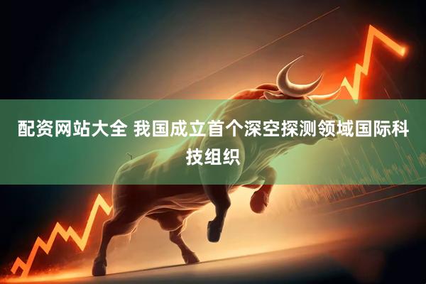 配资网站大全 我国成立首个深空探测领域国际科技组织