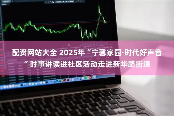 配资网站大全 2025年“宁馨家园·时代好声音”时事讲读进社区活动走进新华路街道