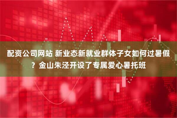配资公司网站 新业态新就业群体子女如何过暑假？金山朱泾开设了专属爱心暑托班