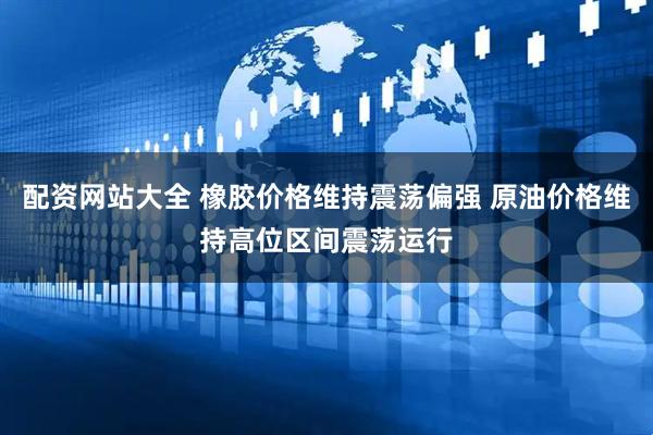 配资网站大全 橡胶价格维持震荡偏强 原油价格维持高位区间震荡运行