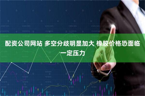 配资公司网站 多空分歧明显加大 橡胶价格恐面临一定压力