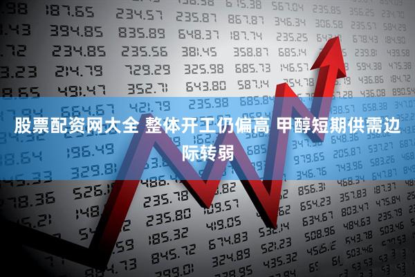 股票配资网大全 整体开工仍偏高 甲醇短期供需边际转弱