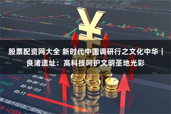 股票配资网大全 新时代中国调研行之文化中华｜良渚遗址：高科技呵护文明圣地光彩