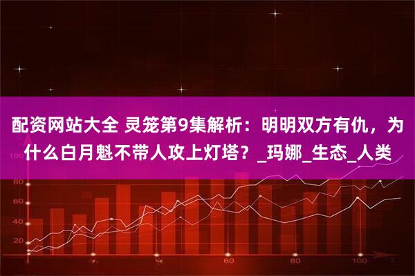 配资网站大全 灵笼第9集解析：明明双方有仇，为什么白月魁不带人攻上灯塔？_玛娜_生态_人类