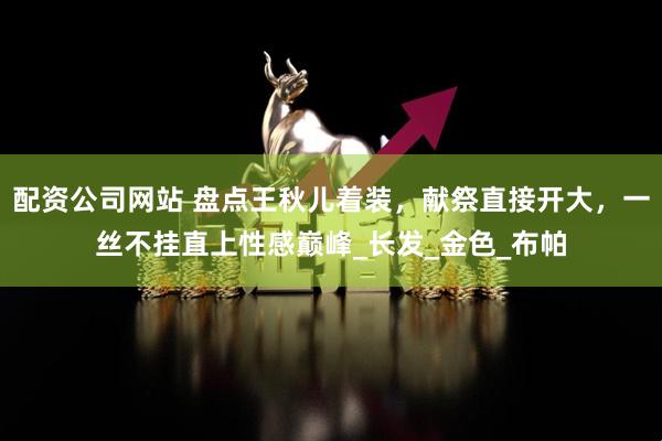 配资公司网站 盘点王秋儿着装，献祭直接开大，一丝不挂直上性感巅峰_长发_金色_布帕