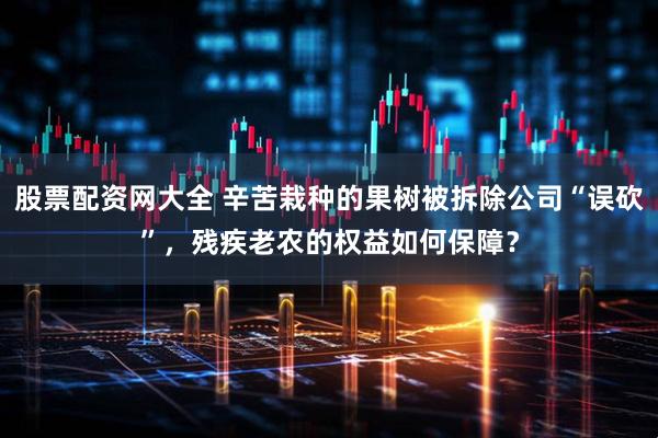 股票配资网大全 辛苦栽种的果树被拆除公司“误砍”，残疾老农的权益如何保障？
