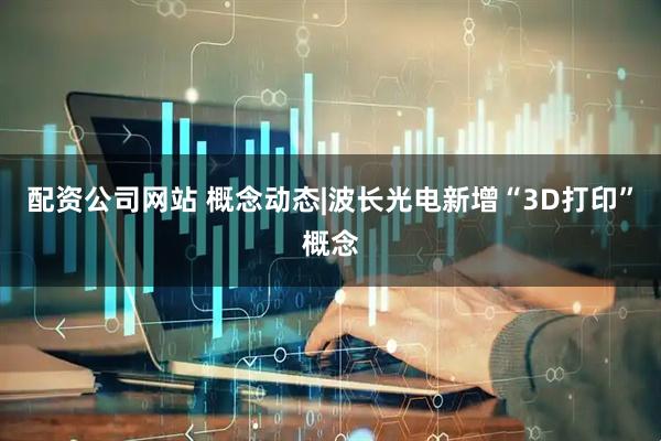 配资公司网站 概念动态|波长光电新增“3D打印”概念