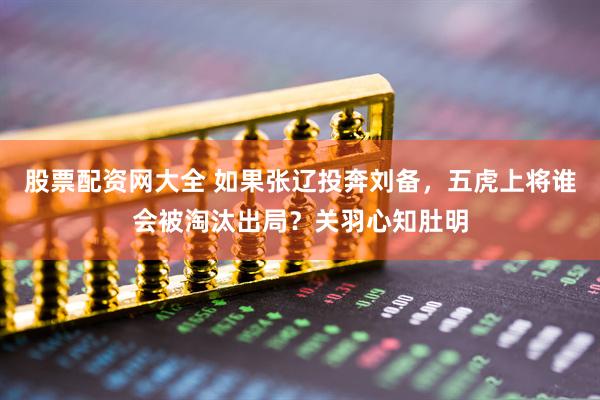 股票配资网大全 如果张辽投奔刘备，五虎上将谁会被淘汰出局？关羽心知肚明