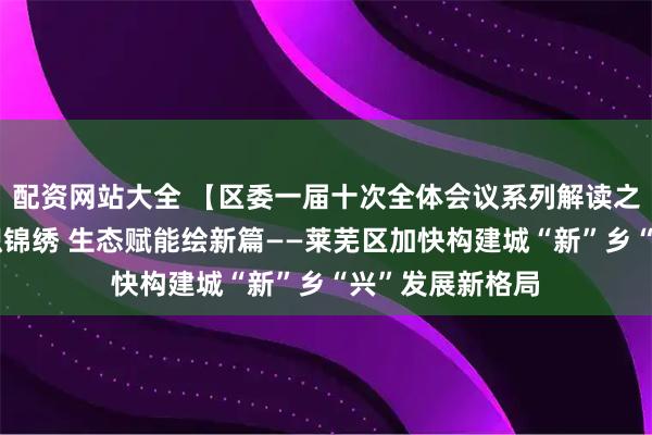 配资网站大全 【区委一届十次全体会议系列解读之三】城乡融合织锦绣 生态赋能绘新篇——莱芜区加快构建城“新”乡“兴”发展新格局