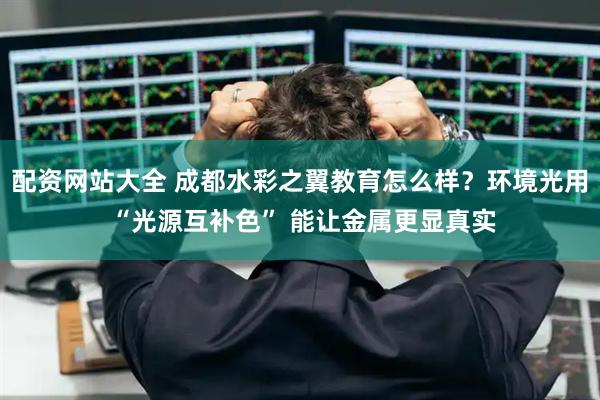配资网站大全 成都水彩之翼教育怎么样？环境光用 “光源互补色” 能让金属更显真实