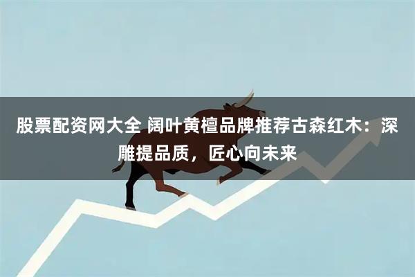 股票配资网大全 阔叶黄檀品牌推荐古森红木：深雕提品质，匠心向未来