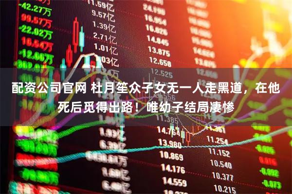 配资公司官网 杜月笙众子女无一人走黑道，在他死后觅得出路！唯幼子结局凄惨