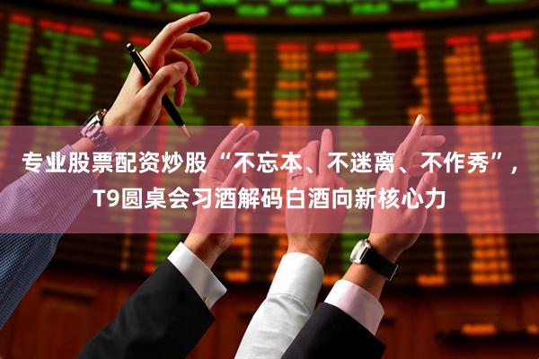 专业股票配资炒股 “不忘本、不迷离、不作秀”，T9圆桌会习酒解码白酒向新核心力