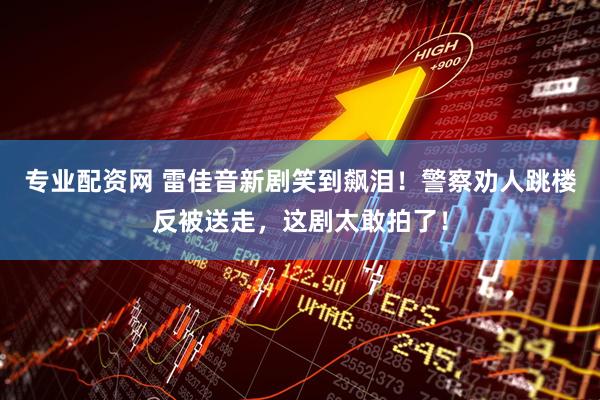 专业配资网 雷佳音新剧笑到飙泪！警察劝人跳楼反被送走，这剧太敢拍了！