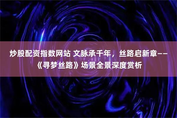 炒股配资指数网站 文脉承千年，丝路启新章——《寻梦丝路》场景全景深度赏析