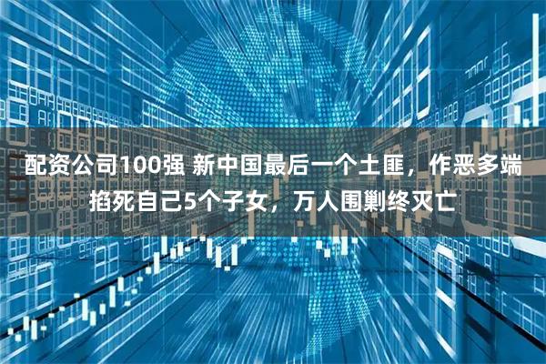 配资公司100强 新中国最后一个土匪，作恶多端掐死自己5个子女，万人围剿终灭亡