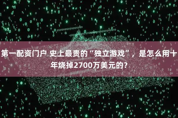 第一配资门户 史上最贵的“独立游戏”，是怎么用十年烧掉2700万美元的？