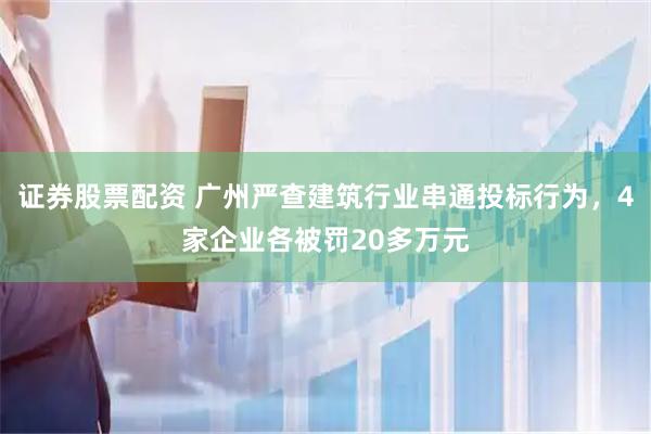 证券股票配资 广州严查建筑行业串通投标行为，4家企业各被罚20多万元