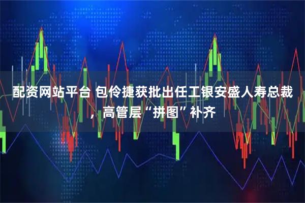 配资网站平台 包伶捷获批出任工银安盛人寿总裁，高管层“拼图”补齐