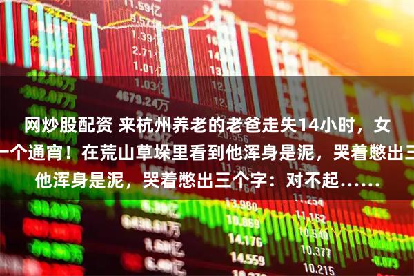 网炒股配资 来杭州养老的老爸走失14小时，女儿跟着30多人找了一个通宵！在荒山草垛里看到他浑身是泥，哭着憋出三个字：对不起……