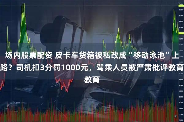 场内股票配资 皮卡车货箱被私改成“移动泳池”上路？司机扣3分罚1000元，驾乘人员被严肃批评教育