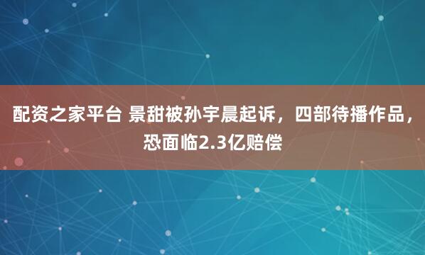 配资之家平台 景甜被孙宇晨起诉，四部待播作品，恐面临2.3亿赔偿